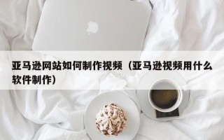 临海亚马逊网站如何制作视频（亚马逊视频用什么软件制作）